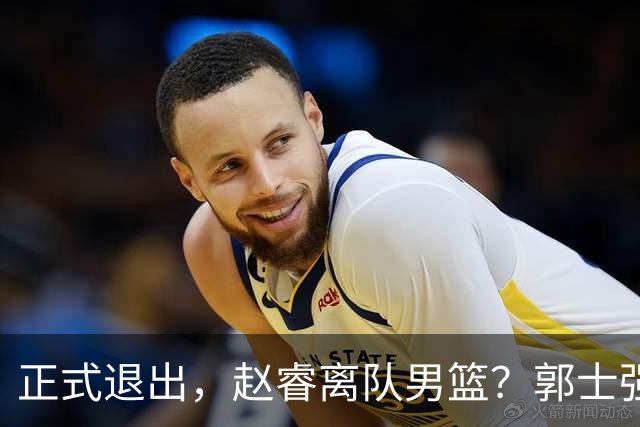 正式退出，赵睿离队男篮？郭士强发声，官宣决定，队长人选揭晓